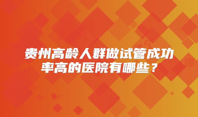贵州高龄人群做试管成功率高的医院有哪些？