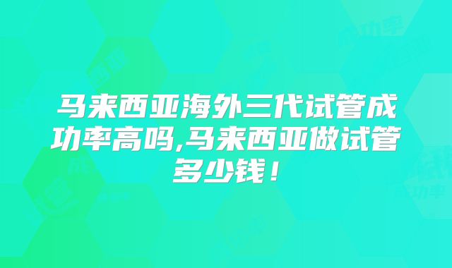 马来西亚海外三代试管成功率高吗,马来西亚做试管多少钱!