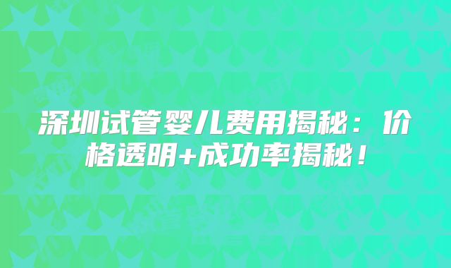 深圳试管婴儿费用揭秘:价格透明+成功率揭秘!