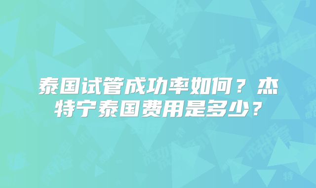泰国试管成功率如何?杰特宁泰国费用是多少?