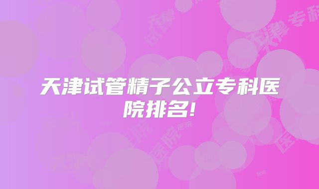 天津试管精子公立专科医院排名!