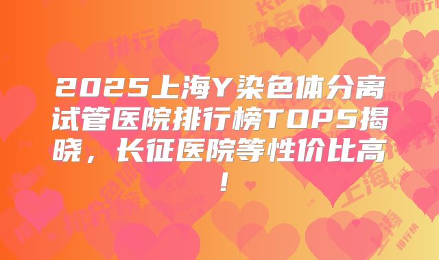 2025上海Y染色体分离试管医院排行榜TOP5揭晓,长征医院等性价比高!
