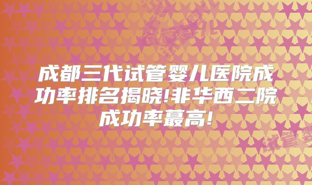 成都三代试管婴儿医院成功率排名揭晓!非华西二院成功率蕞高!