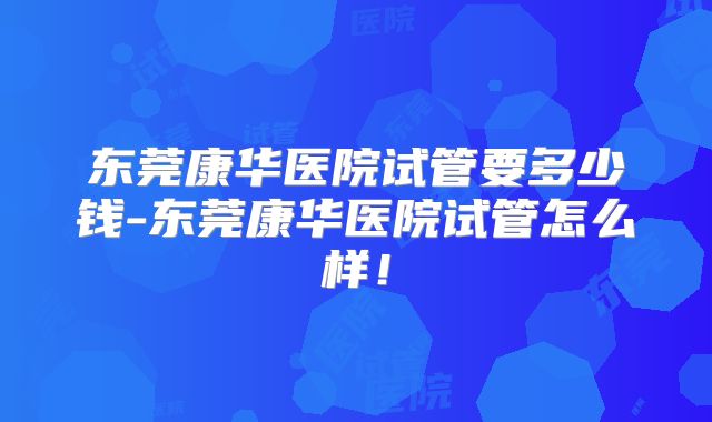 东莞康华医院试管要多少钱-东莞康华医院试管怎么样！