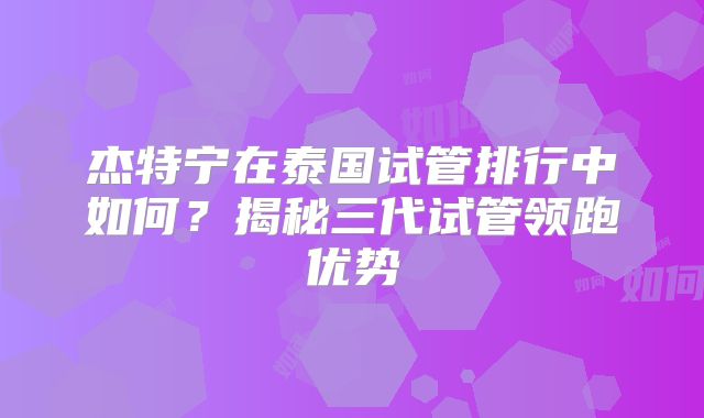 杰特宁在泰国试管排行中如何?揭秘三代试管领跑优势