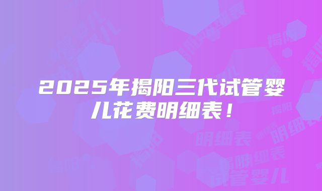 2025年揭阳三代试管婴儿花费明细表!