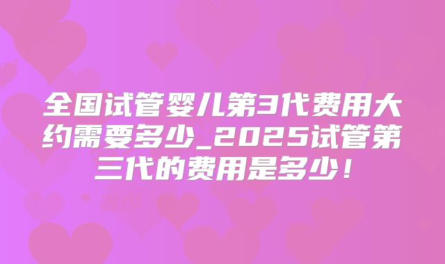 全国试管婴儿第3代费用大约需要多少_2025试管第三代的费用是多少！