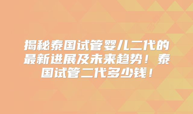 揭秘泰国试管婴儿二代的最新进展及未来趋势！泰国试管二代多少钱！