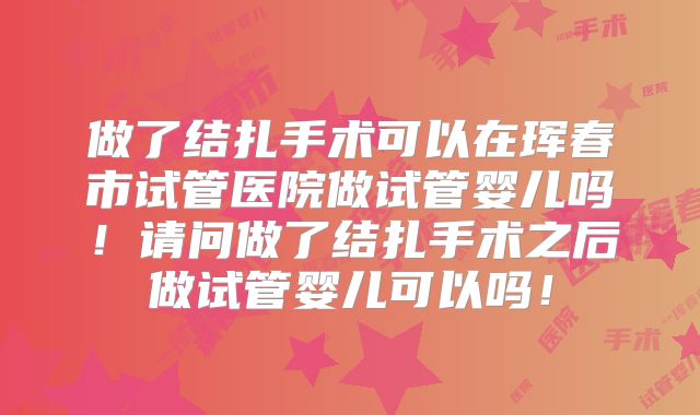 做了结扎手术可以在珲春市试管医院做试管婴儿吗！请问做了结扎手术之后做试管婴儿可以吗！