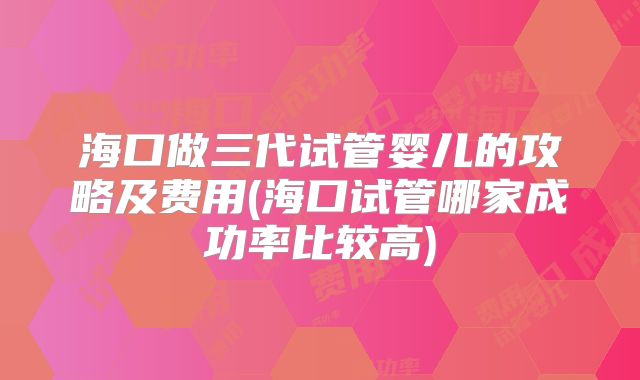 海口做三代试管婴儿的攻略及费用(海口试管哪家成功率比较高)