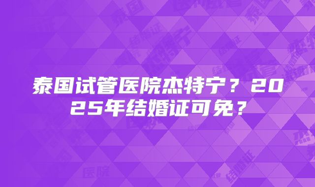 泰国试管医院杰特宁?2025年结婚证可免?