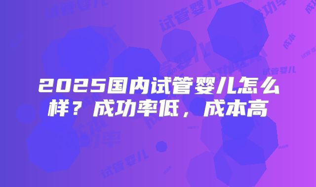 2025国内试管婴儿怎么样？成功率低，成本高