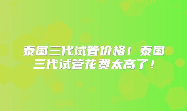 泰国三代试管价格！泰国三代试管花费太高了！