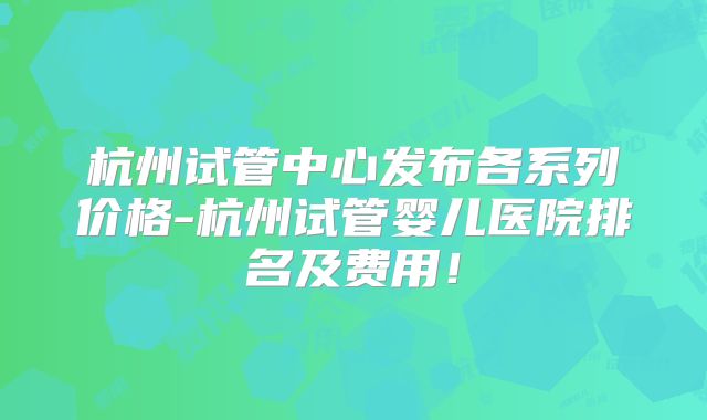 杭州试管中心发布各系列价格-杭州试管婴儿医院排名及费用！