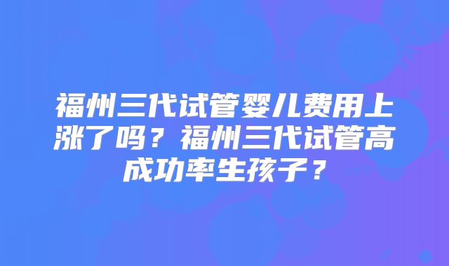 福州三代试管婴儿费用上涨了吗?福州三代试管高成功率生孩子?