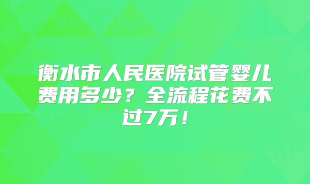 衡水市人民医院试管婴儿费用多少？全流程花费不过7万！