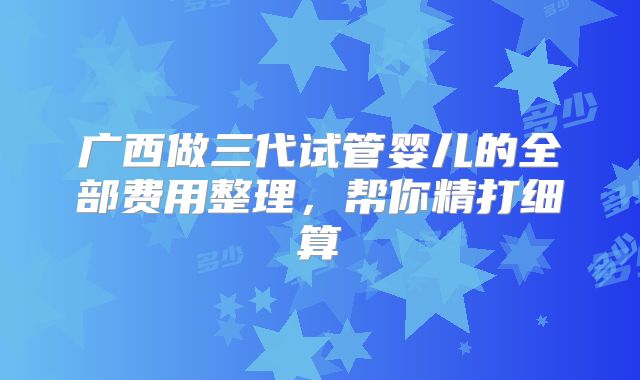 广西做三代试管婴儿的全部费用整理,帮你精打细算