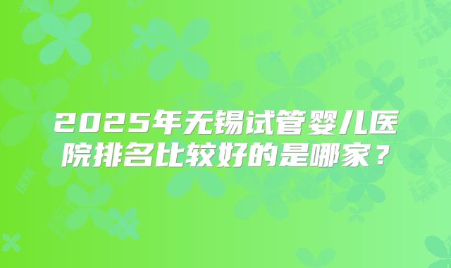 2025年无锡试管婴儿医院排名比较好的是哪家？