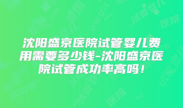 沈阳盛京医院试管婴儿费用需要多少钱-沈阳盛京医院试管成功率高吗！
