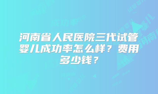 河南省人民医院三代试管婴儿成功率怎么样？费用多少钱？