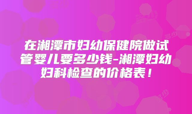 在湘潭市妇幼保健院做试管婴儿要多少钱-湘潭妇幼妇科检查的价格表!