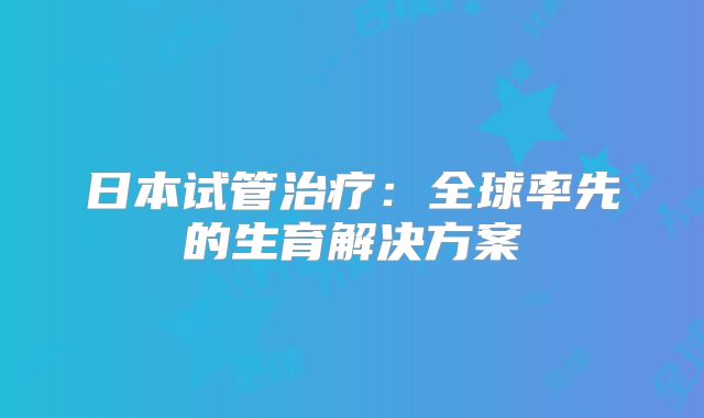 日本试管治疗:全球率先的生育解决方案