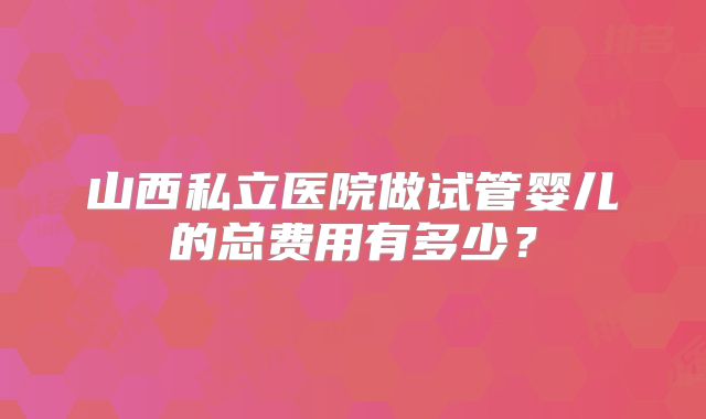 山西私立医院做试管婴儿的总费用有多少?
