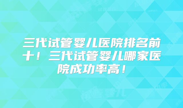 三代试管婴儿医院排名前十!三代试管婴儿哪家医院成功率高!