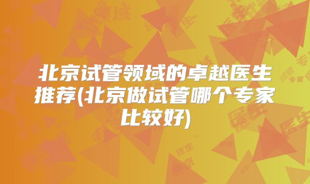北京试管领域的卓越医生推荐(北京做试管哪个专家比较好)