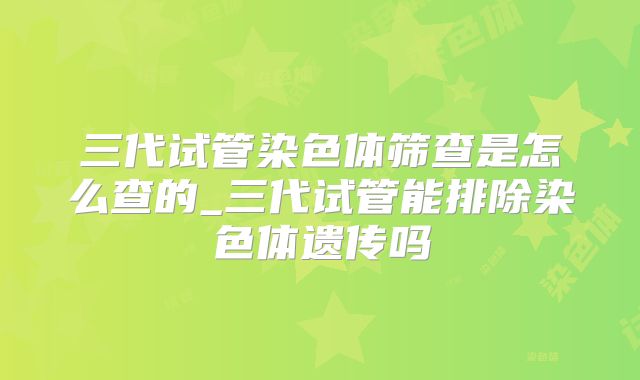 三代试管染色体筛查是怎么查的_三代试管能排除染色体遗传吗