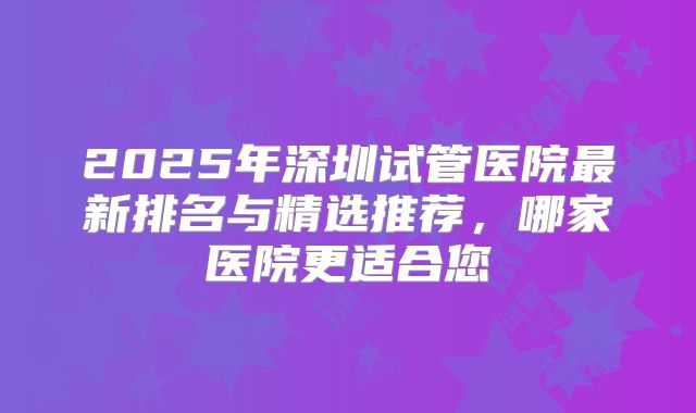 2025年深圳试管医院最新排名与精选推荐,哪家医院更适合您