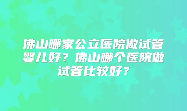 佛山哪家公立医院做试管婴儿好?佛山哪个医院做试管比较好?