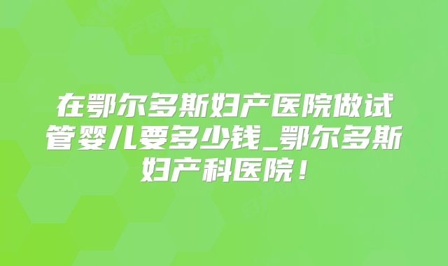 在鄂尔多斯妇产医院做试管婴儿要多少钱_鄂尔多斯妇产科医院！