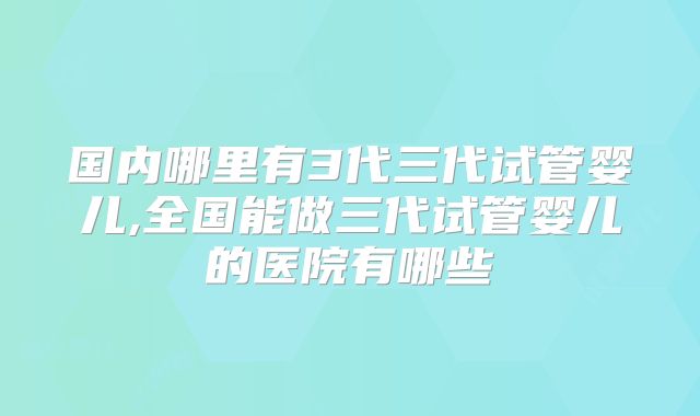 国内哪里有3代三代试管婴儿,全国能做三代试管婴儿的医院有哪些