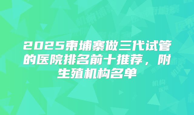 2025柬埔寨做三代试管的医院排名前十推荐,附生殖机构名单