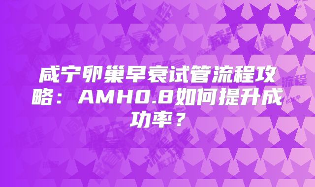咸宁卵巢早衰试管流程攻略:AMH0.8如何提升成功率?