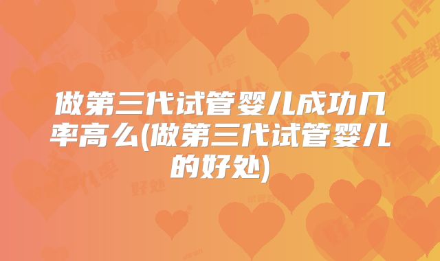 做第三代试管婴儿成功几率高么(做第三代试管婴儿的好处)