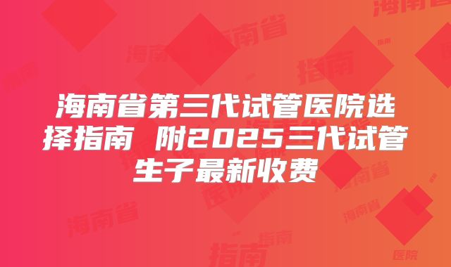 海南省第三代试管医院选择指南 附2025三代试管生子最新收费