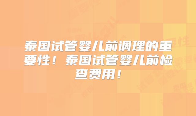 泰国试管婴儿前调理的重要性!泰国试管婴儿前检查费用!
