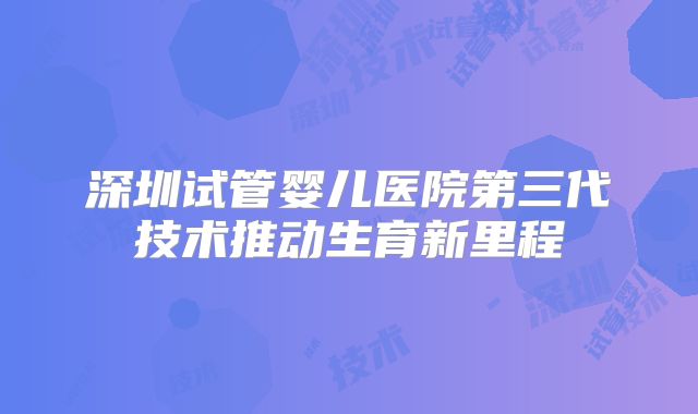深圳试管婴儿医院第三代技术推动生育新里程