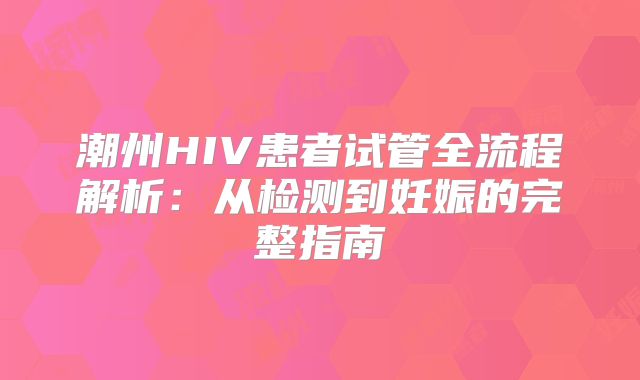 潮州HIV患者试管全流程解析:从检测到妊娠的完整指南