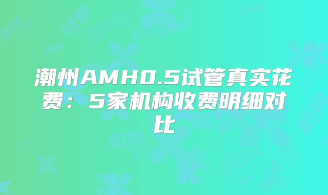 潮州AMH0.5试管真实花费:5家机构收费明细对比