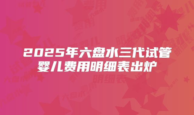 2025年六盘水三代试管婴儿费用明细表出炉