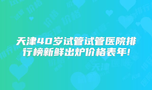 天津40岁试管试管医院排行榜新鲜出炉价格表年!