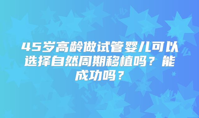 45岁高龄做试管婴儿可以选择自然周期移植吗?能成功吗?