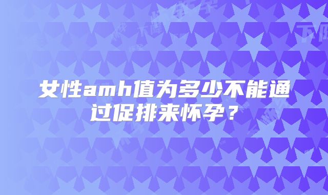 女性amh值为多少不能通过促排来怀孕？