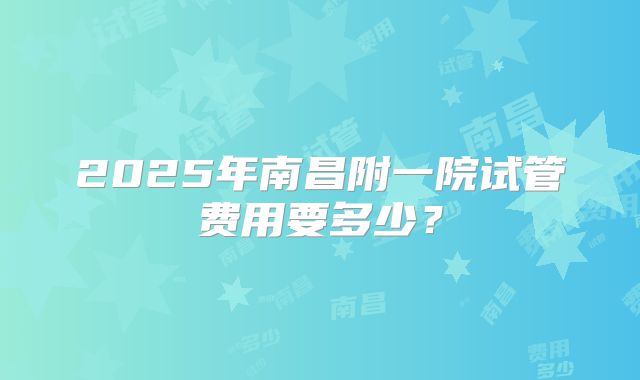 2025年南昌附一院试管费用要多少?