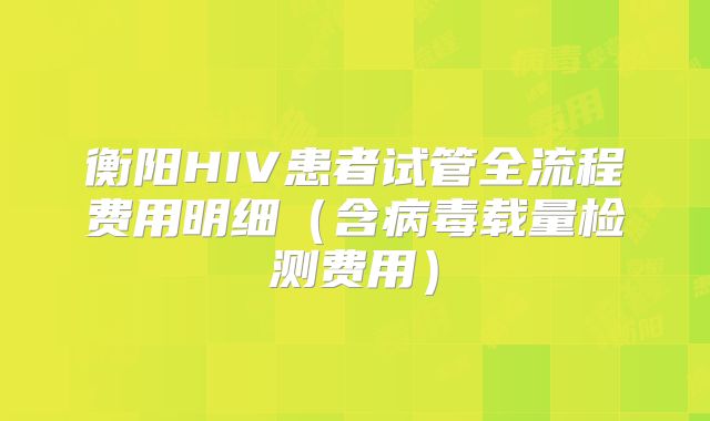 衡阳HIV患者试管全流程费用明细(含病毒载量检测费用)