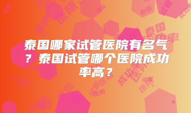 泰国哪家试管医院有名气?泰国试管哪个医院成功率高?