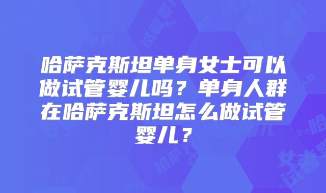 哈萨克斯坦单身女士可以做试管婴儿吗？单身人群在哈萨克斯坦怎么做试管婴儿？